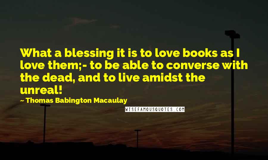 Thomas Babington Macaulay Quotes: What a blessing it is to love books as I love them;- to be able to converse with the dead, and to live amidst the unreal!