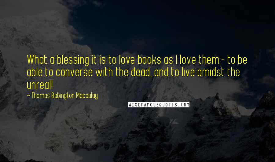 Thomas Babington Macaulay Quotes: What a blessing it is to love books as I love them;- to be able to converse with the dead, and to live amidst the unreal!