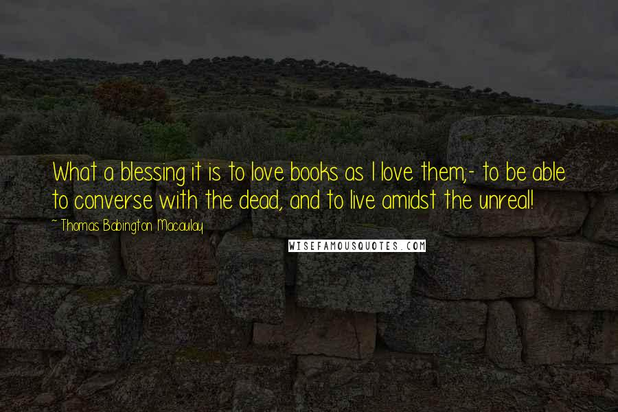 Thomas Babington Macaulay Quotes: What a blessing it is to love books as I love them;- to be able to converse with the dead, and to live amidst the unreal!