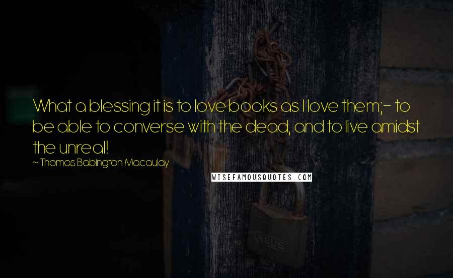 Thomas Babington Macaulay Quotes: What a blessing it is to love books as I love them;- to be able to converse with the dead, and to live amidst the unreal!