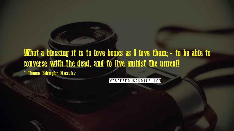 Thomas Babington Macaulay Quotes: What a blessing it is to love books as I love them;- to be able to converse with the dead, and to live amidst the unreal!