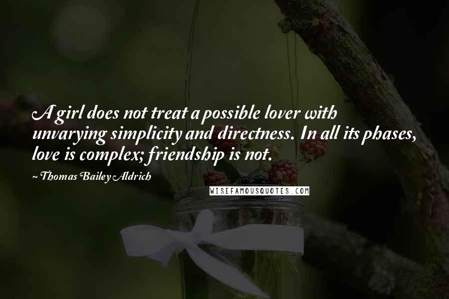 Thomas Bailey Aldrich Quotes: A girl does not treat a possible lover with unvarying simplicity and directness. In all its phases, love is complex; friendship is not.