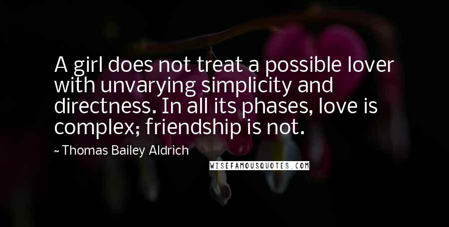 Thomas Bailey Aldrich Quotes: A girl does not treat a possible lover with unvarying simplicity and directness. In all its phases, love is complex; friendship is not.