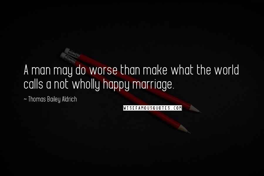 Thomas Bailey Aldrich Quotes: A man may do worse than make what the world calls a not wholly happy marriage.