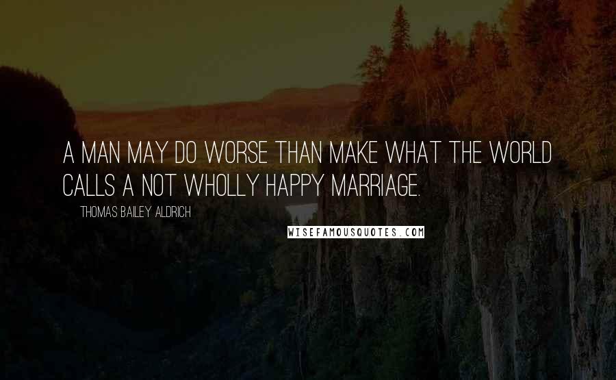 Thomas Bailey Aldrich Quotes: A man may do worse than make what the world calls a not wholly happy marriage.