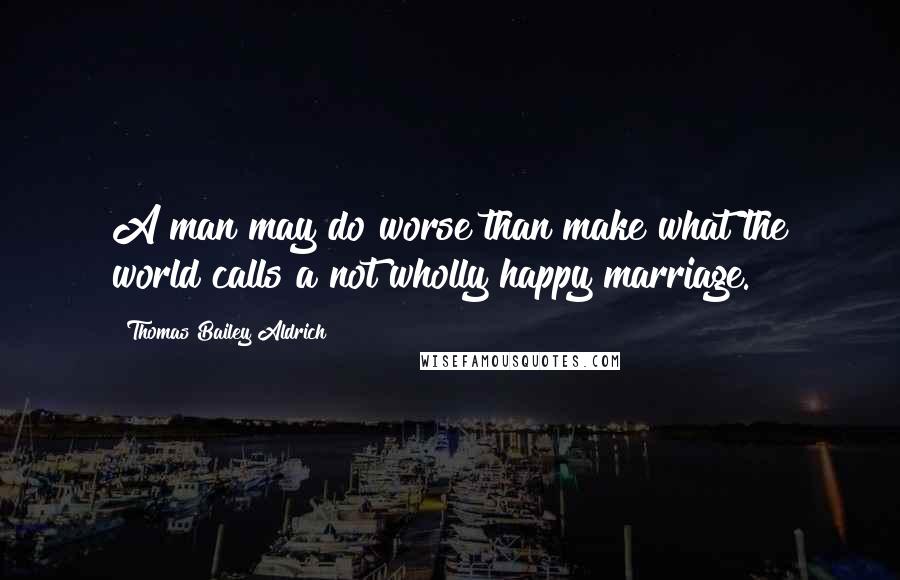 Thomas Bailey Aldrich Quotes: A man may do worse than make what the world calls a not wholly happy marriage.