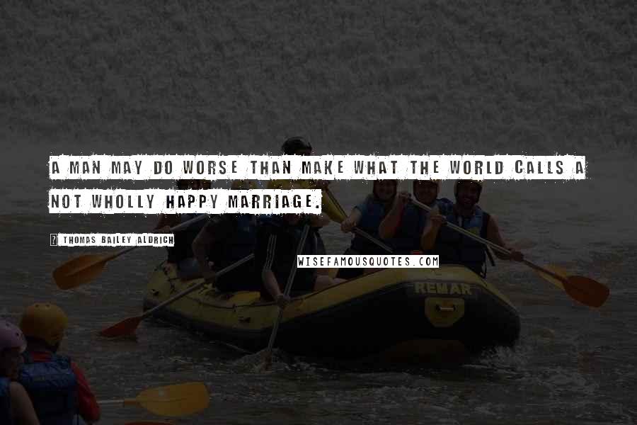 Thomas Bailey Aldrich Quotes: A man may do worse than make what the world calls a not wholly happy marriage.