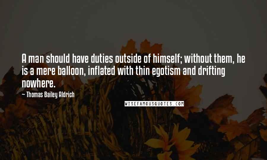 Thomas Bailey Aldrich Quotes: A man should have duties outside of himself; without them, he is a mere balloon, inflated with thin egotism and drifting nowhere.