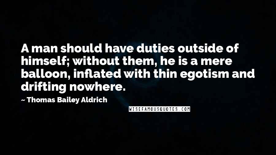 Thomas Bailey Aldrich Quotes: A man should have duties outside of himself; without them, he is a mere balloon, inflated with thin egotism and drifting nowhere.