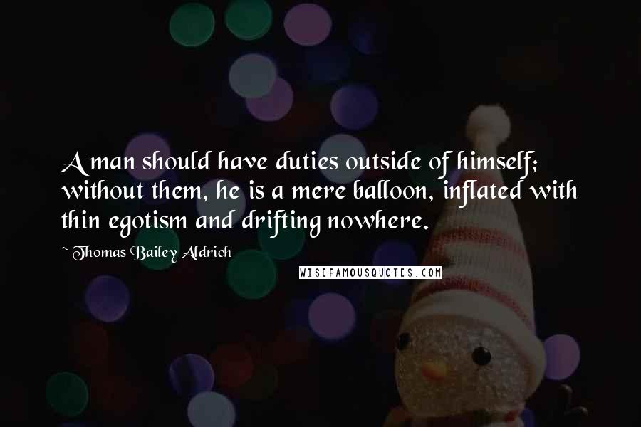 Thomas Bailey Aldrich Quotes: A man should have duties outside of himself; without them, he is a mere balloon, inflated with thin egotism and drifting nowhere.