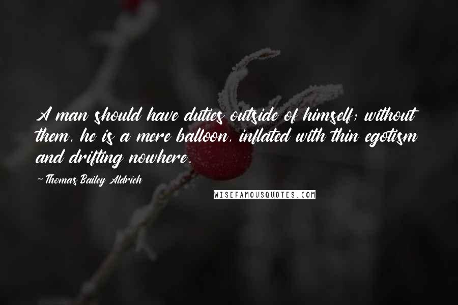 Thomas Bailey Aldrich Quotes: A man should have duties outside of himself; without them, he is a mere balloon, inflated with thin egotism and drifting nowhere.