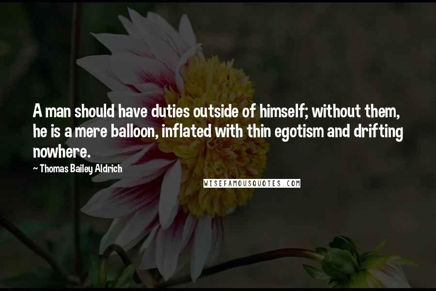 Thomas Bailey Aldrich Quotes: A man should have duties outside of himself; without them, he is a mere balloon, inflated with thin egotism and drifting nowhere.