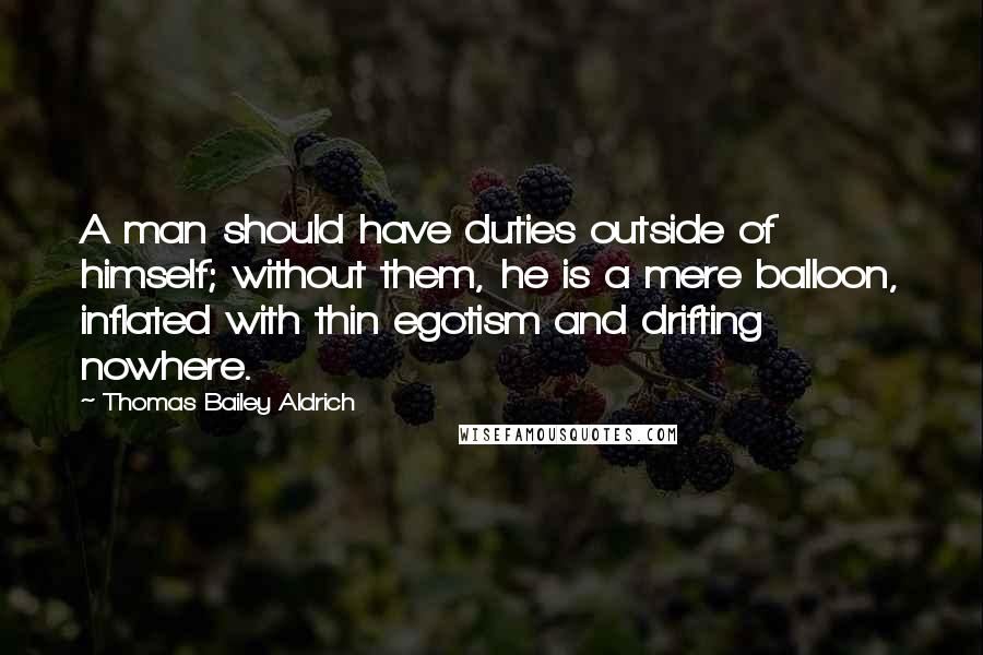 Thomas Bailey Aldrich Quotes: A man should have duties outside of himself; without them, he is a mere balloon, inflated with thin egotism and drifting nowhere.