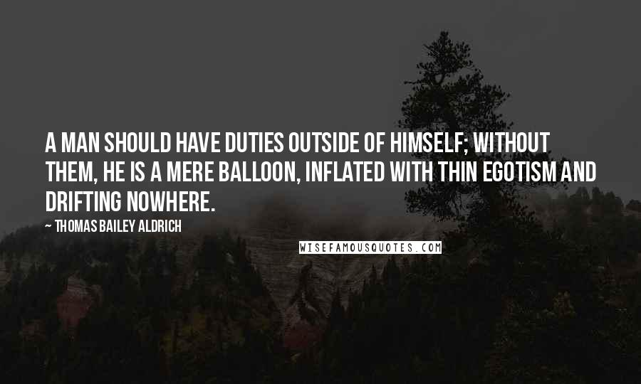 Thomas Bailey Aldrich Quotes: A man should have duties outside of himself; without them, he is a mere balloon, inflated with thin egotism and drifting nowhere.