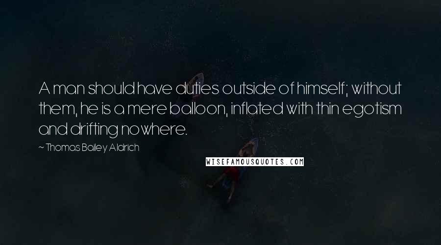 Thomas Bailey Aldrich Quotes: A man should have duties outside of himself; without them, he is a mere balloon, inflated with thin egotism and drifting nowhere.