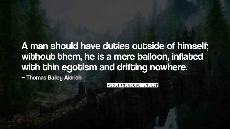 Thomas Bailey Aldrich Quotes: A man should have duties outside of himself; without them, he is a mere balloon, inflated with thin egotism and drifting nowhere.