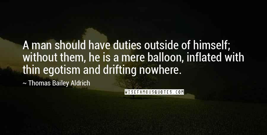 Thomas Bailey Aldrich Quotes: A man should have duties outside of himself; without them, he is a mere balloon, inflated with thin egotism and drifting nowhere.