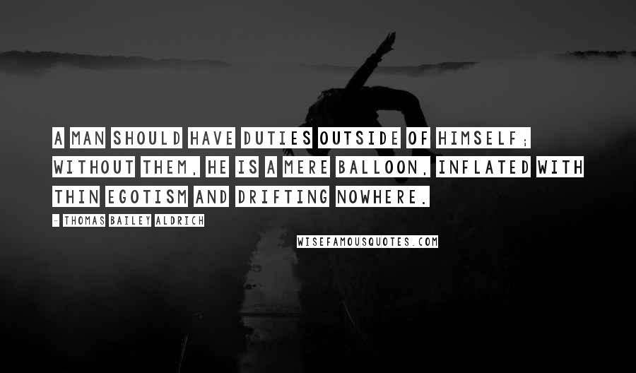 Thomas Bailey Aldrich Quotes: A man should have duties outside of himself; without them, he is a mere balloon, inflated with thin egotism and drifting nowhere.