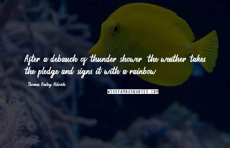 Thomas Bailey Aldrich Quotes: After a debauch of thunder-shower, the weather takes the pledge and signs it with a rainbow.