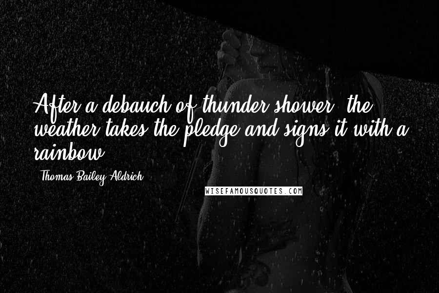 Thomas Bailey Aldrich Quotes: After a debauch of thunder-shower, the weather takes the pledge and signs it with a rainbow.