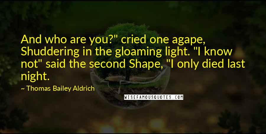 Thomas Bailey Aldrich Quotes: And who are you?" cried one agape, Shuddering in the gloaming light. "I know not" said the second Shape, "I only died last night.