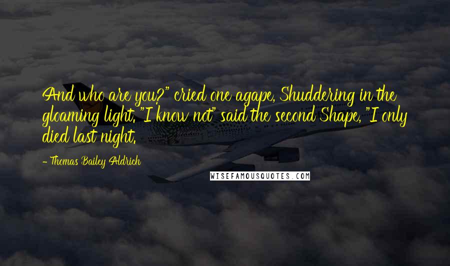 Thomas Bailey Aldrich Quotes: And who are you?" cried one agape, Shuddering in the gloaming light. "I know not" said the second Shape, "I only died last night.