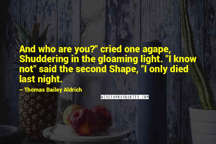 Thomas Bailey Aldrich Quotes: And who are you?" cried one agape, Shuddering in the gloaming light. "I know not" said the second Shape, "I only died last night.