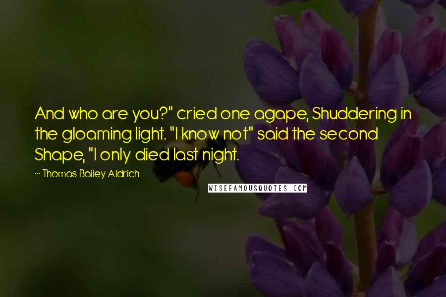 Thomas Bailey Aldrich Quotes: And who are you?" cried one agape, Shuddering in the gloaming light. "I know not" said the second Shape, "I only died last night.