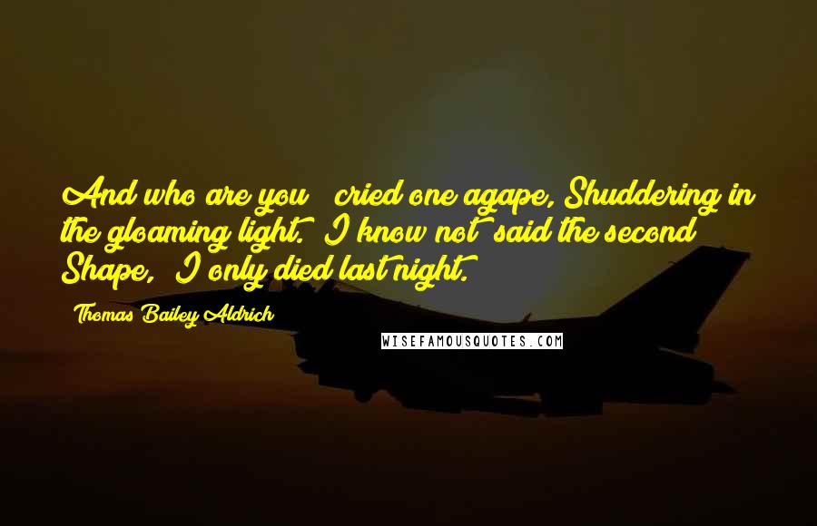 Thomas Bailey Aldrich Quotes: And who are you?" cried one agape, Shuddering in the gloaming light. "I know not" said the second Shape, "I only died last night.