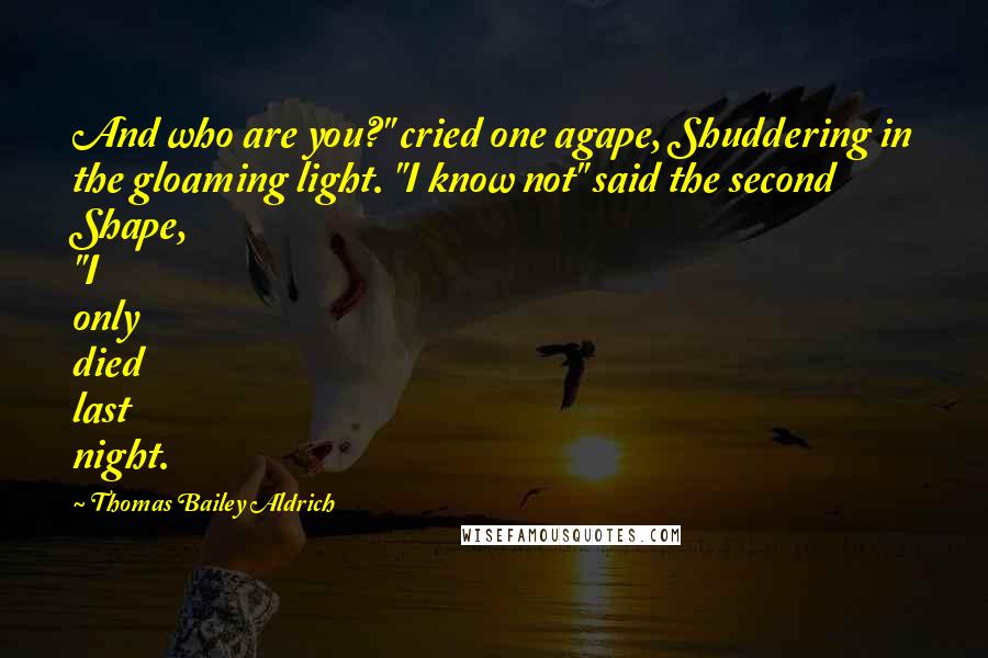 Thomas Bailey Aldrich Quotes: And who are you?" cried one agape, Shuddering in the gloaming light. "I know not" said the second Shape, "I only died last night.