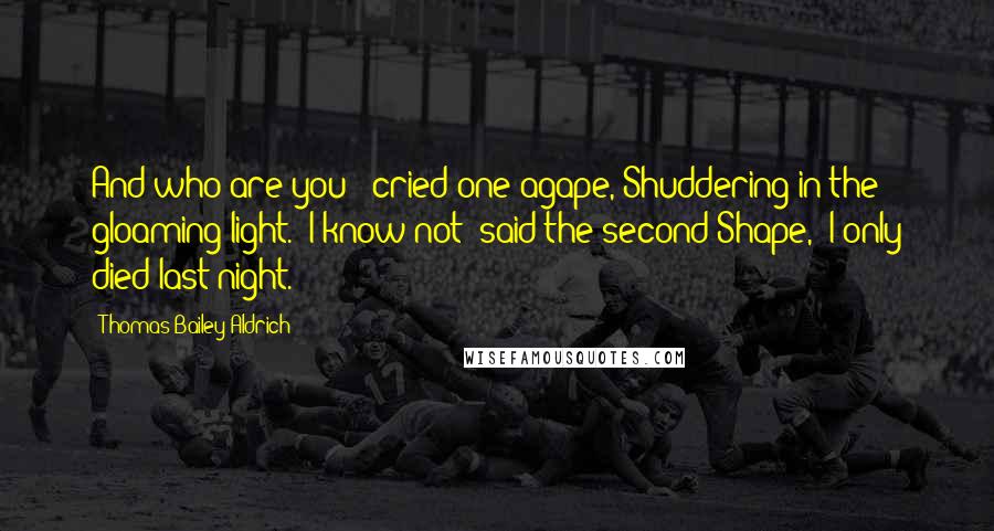 Thomas Bailey Aldrich Quotes: And who are you?" cried one agape, Shuddering in the gloaming light. "I know not" said the second Shape, "I only died last night.