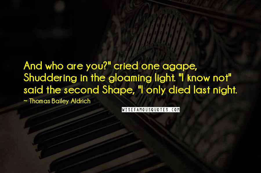 Thomas Bailey Aldrich Quotes: And who are you?" cried one agape, Shuddering in the gloaming light. "I know not" said the second Shape, "I only died last night.