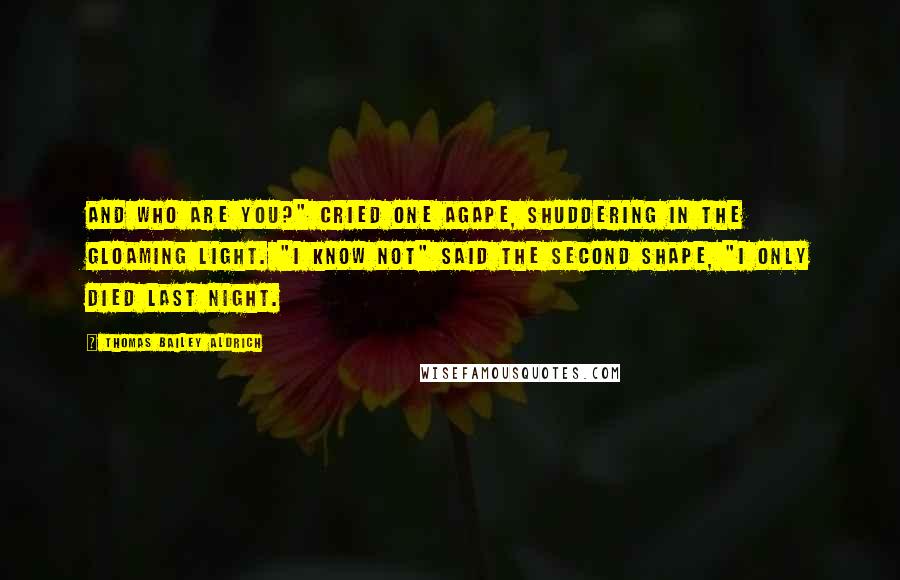 Thomas Bailey Aldrich Quotes: And who are you?" cried one agape, Shuddering in the gloaming light. "I know not" said the second Shape, "I only died last night.