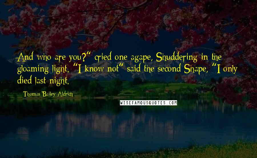 Thomas Bailey Aldrich Quotes: And who are you?" cried one agape, Shuddering in the gloaming light. "I know not" said the second Shape, "I only died last night.