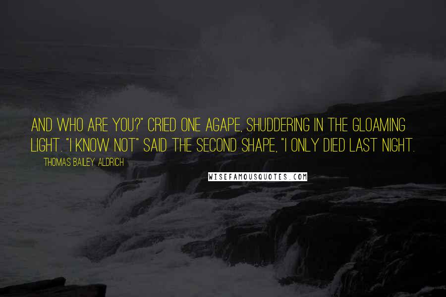 Thomas Bailey Aldrich Quotes: And who are you?" cried one agape, Shuddering in the gloaming light. "I know not" said the second Shape, "I only died last night.