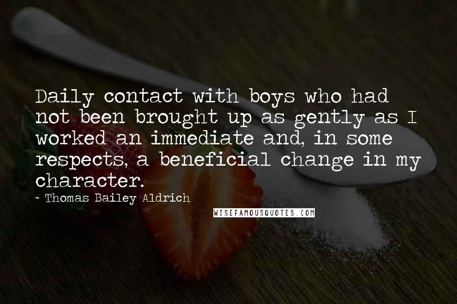 Thomas Bailey Aldrich Quotes: Daily contact with boys who had not been brought up as gently as I worked an immediate and, in some respects, a beneficial change in my character.