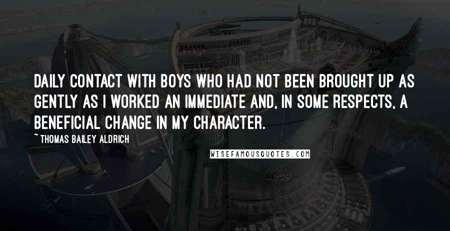 Thomas Bailey Aldrich Quotes: Daily contact with boys who had not been brought up as gently as I worked an immediate and, in some respects, a beneficial change in my character.