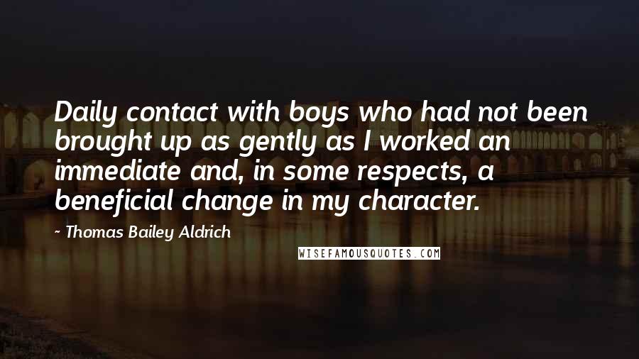 Thomas Bailey Aldrich Quotes: Daily contact with boys who had not been brought up as gently as I worked an immediate and, in some respects, a beneficial change in my character.