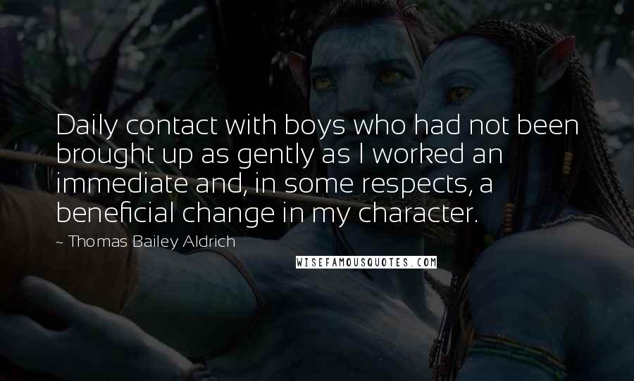 Thomas Bailey Aldrich Quotes: Daily contact with boys who had not been brought up as gently as I worked an immediate and, in some respects, a beneficial change in my character.