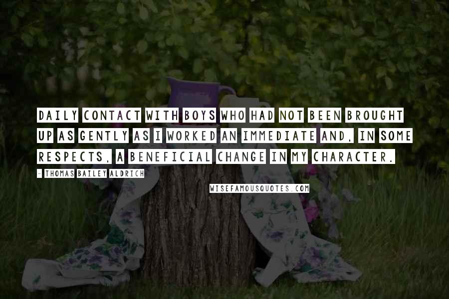 Thomas Bailey Aldrich Quotes: Daily contact with boys who had not been brought up as gently as I worked an immediate and, in some respects, a beneficial change in my character.