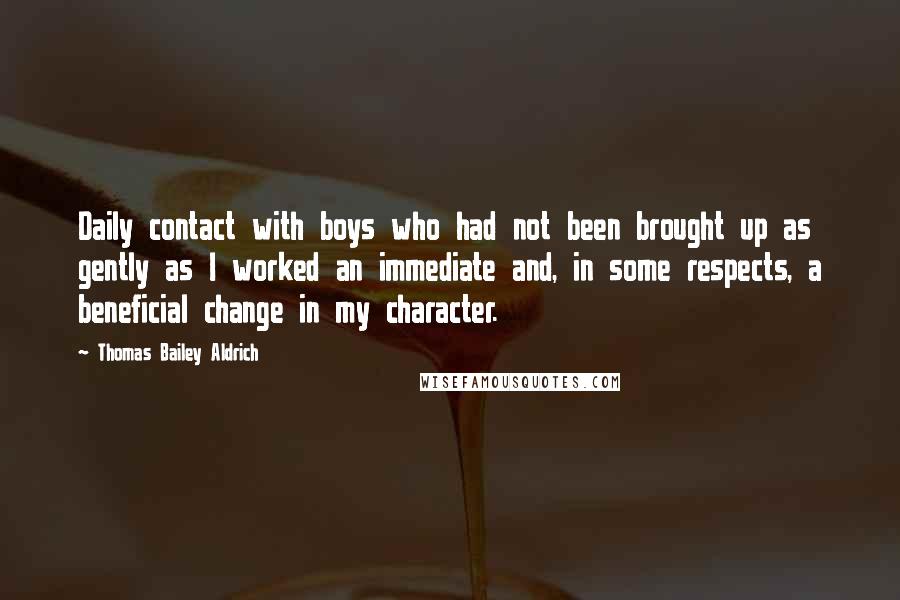 Thomas Bailey Aldrich Quotes: Daily contact with boys who had not been brought up as gently as I worked an immediate and, in some respects, a beneficial change in my character.