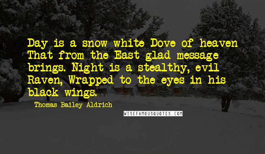 Thomas Bailey Aldrich Quotes: Day is a snow-white Dove of heaven That from the East glad message brings. Night is a stealthy, evil Raven, Wrapped to the eyes in his black wings.