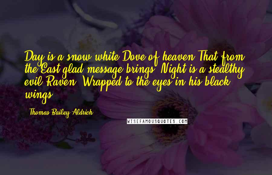 Thomas Bailey Aldrich Quotes: Day is a snow-white Dove of heaven That from the East glad message brings. Night is a stealthy, evil Raven, Wrapped to the eyes in his black wings.