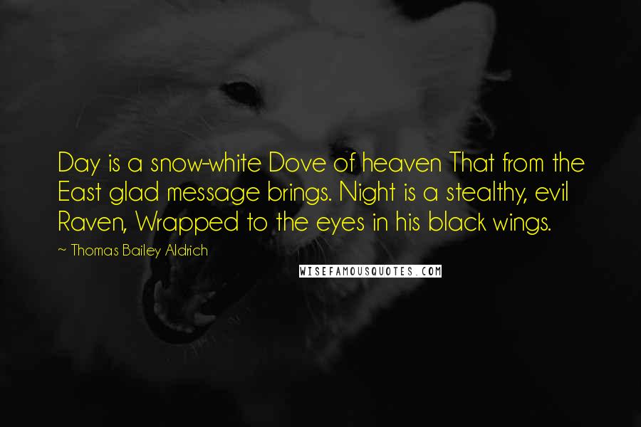 Thomas Bailey Aldrich Quotes: Day is a snow-white Dove of heaven That from the East glad message brings. Night is a stealthy, evil Raven, Wrapped to the eyes in his black wings.
