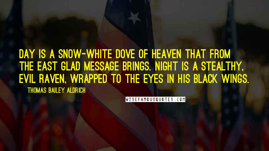 Thomas Bailey Aldrich Quotes: Day is a snow-white Dove of heaven That from the East glad message brings. Night is a stealthy, evil Raven, Wrapped to the eyes in his black wings.