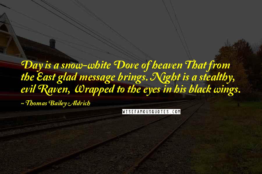 Thomas Bailey Aldrich Quotes: Day is a snow-white Dove of heaven That from the East glad message brings. Night is a stealthy, evil Raven, Wrapped to the eyes in his black wings.