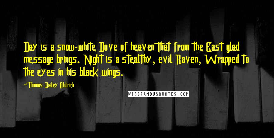 Thomas Bailey Aldrich Quotes: Day is a snow-white Dove of heaven That from the East glad message brings. Night is a stealthy, evil Raven, Wrapped to the eyes in his black wings.