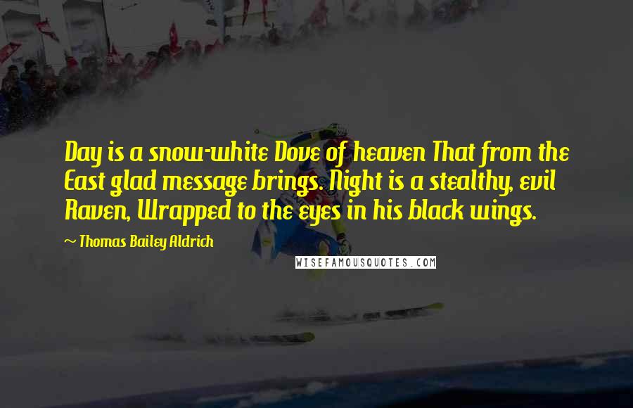 Thomas Bailey Aldrich Quotes: Day is a snow-white Dove of heaven That from the East glad message brings. Night is a stealthy, evil Raven, Wrapped to the eyes in his black wings.