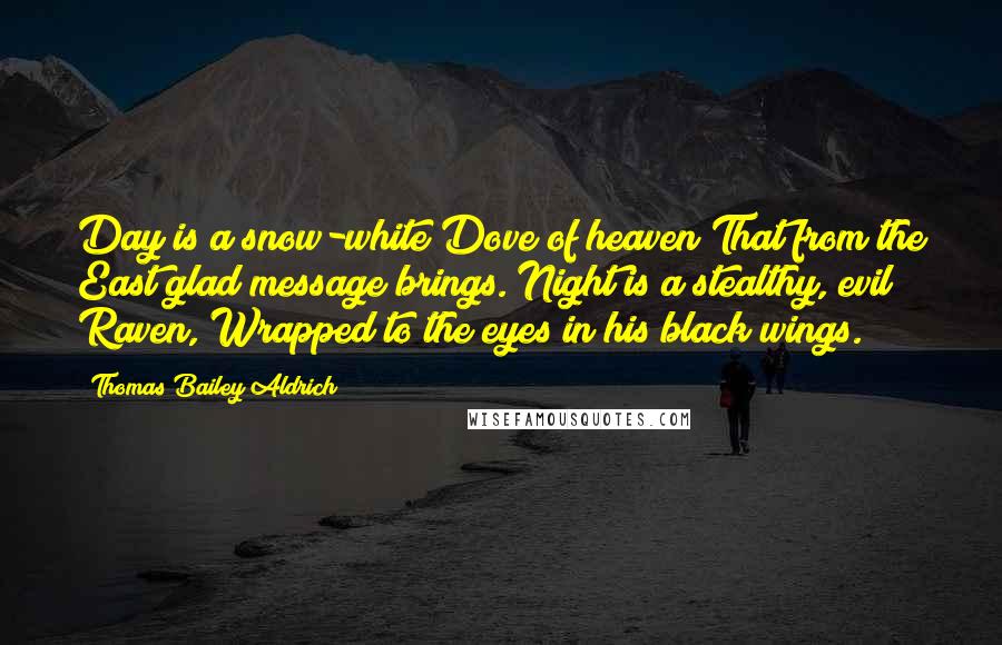 Thomas Bailey Aldrich Quotes: Day is a snow-white Dove of heaven That from the East glad message brings. Night is a stealthy, evil Raven, Wrapped to the eyes in his black wings.