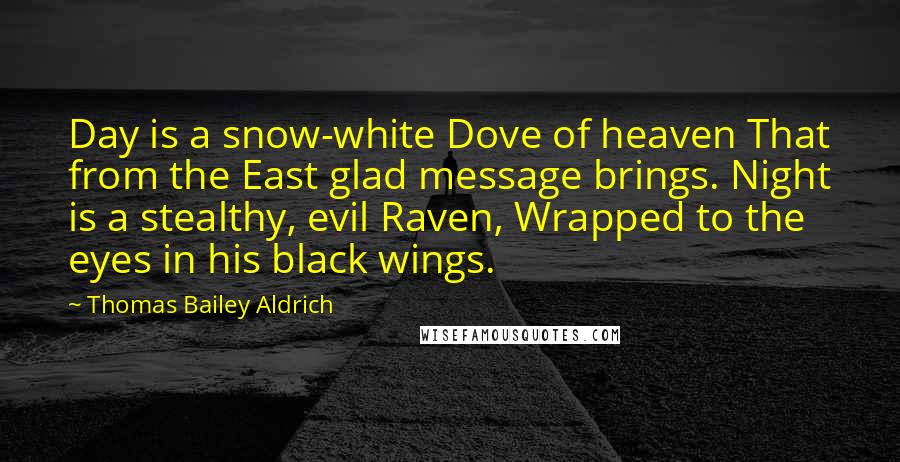 Thomas Bailey Aldrich Quotes: Day is a snow-white Dove of heaven That from the East glad message brings. Night is a stealthy, evil Raven, Wrapped to the eyes in his black wings.